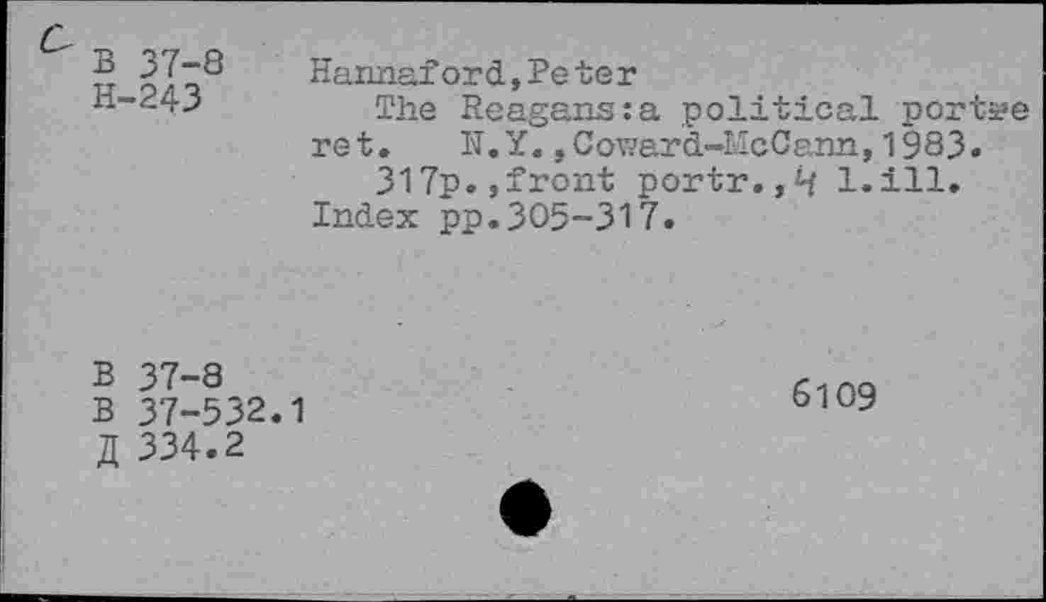 ﻿B 37-8 H-243
Hannaf or d, Pe te r
The Reagans:a political portae ret. N. Y.,Coward-McCann, 1983.
317p.,front portr.l.ill. Index pp.305-317.
B 37-8
B 37-532.1
334.2
6109